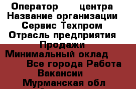 Оператор Call-центра › Название организации ­ Сервис Техпром › Отрасль предприятия ­ Продажи › Минимальный оклад ­ 28 000 - Все города Работа » Вакансии   . Мурманская обл.,Апатиты г.